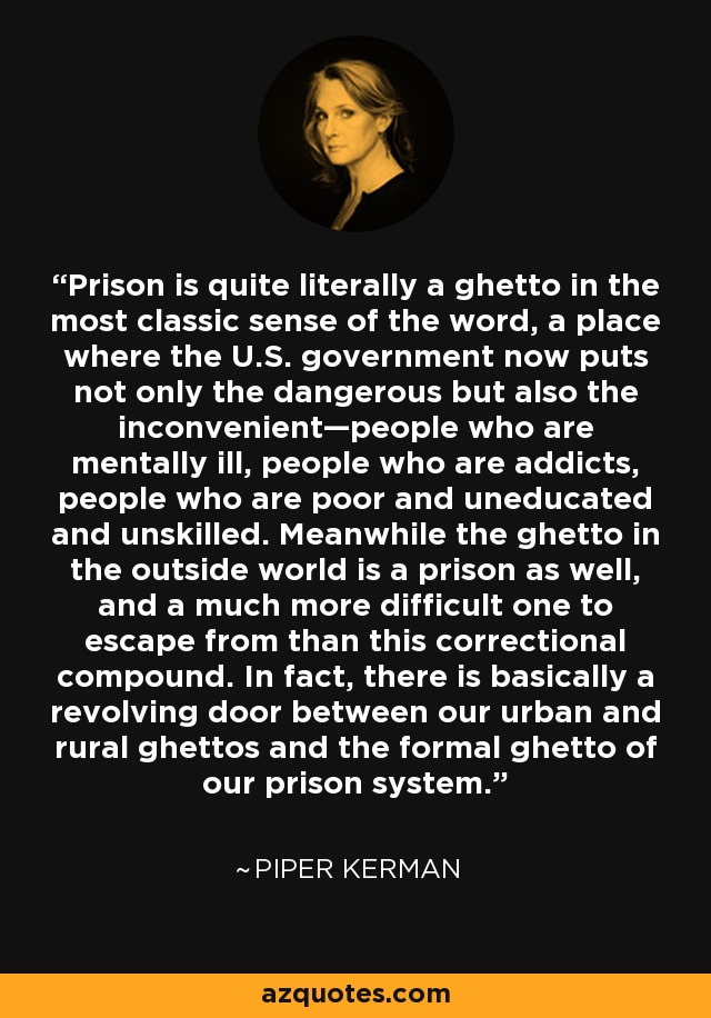 Prison is quite literally a ghetto in the most classic sense of the word, a place where the U.S. government now puts not only the dangerous but also the inconvenient—people who are mentally ill, people who are addicts, people who are poor and uneducated and unskilled. Meanwhile the ghetto in the outside world is a prison as well, and a much more difficult one to escape from than this correctional compound. In fact, there is basically a revolving door between our urban and rural ghettos and the formal ghetto of our prison system. - Piper Kerman