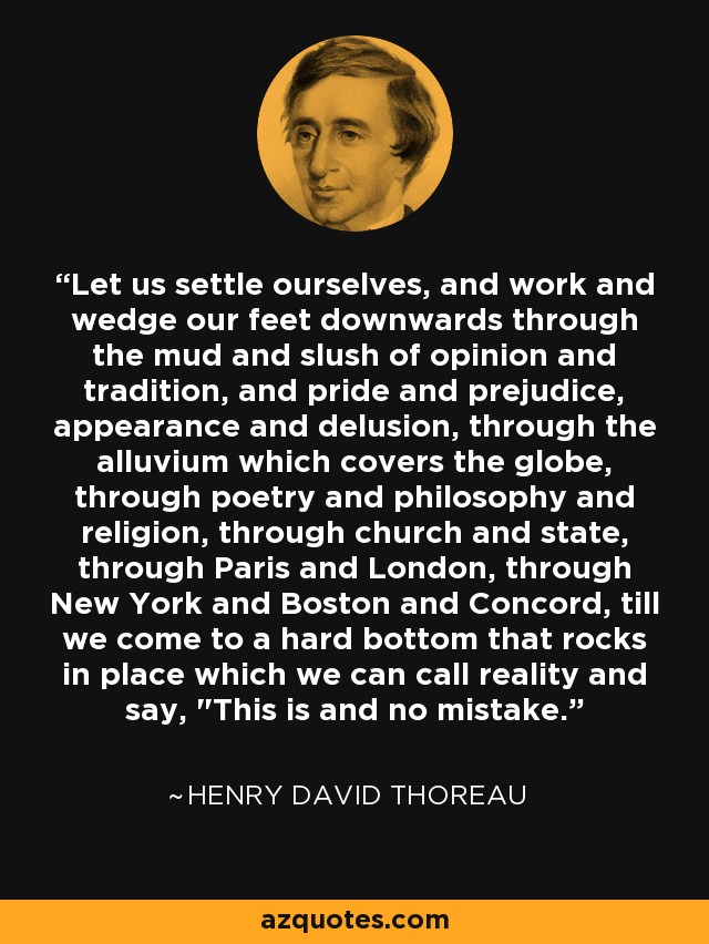 Let us settle ourselves, and work and wedge our feet downwards through the mud and slush of opinion and tradition, and pride and prejudice, appearance and delusion, through the alluvium which covers the globe, through poetry and philosophy and religion, through church and state, through Paris and London, through New York and Boston and Concord, till we come to a hard bottom that rocks in place which we can call reality and say, 