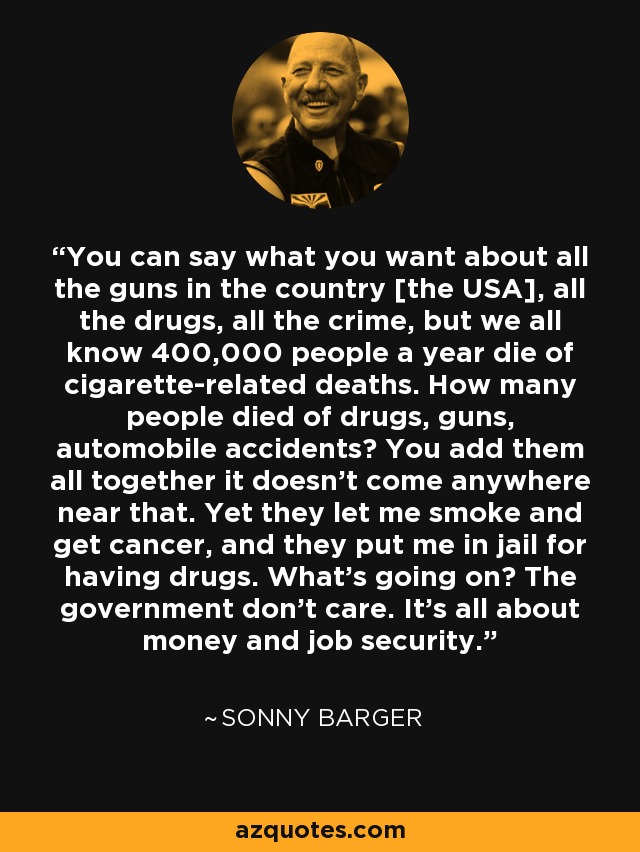 You can say what you want about all the guns in the country [the USA], all the drugs, all the crime, but we all know 400,000 people a year die of cigarette-related deaths. How many people died of drugs, guns, automobile accidents? You add them all together it doesn't come anywhere near that. Yet they let me smoke and get cancer, and they put me in jail for having drugs. What's going on? The government don't care. It's all about money and job security. - Sonny Barger
