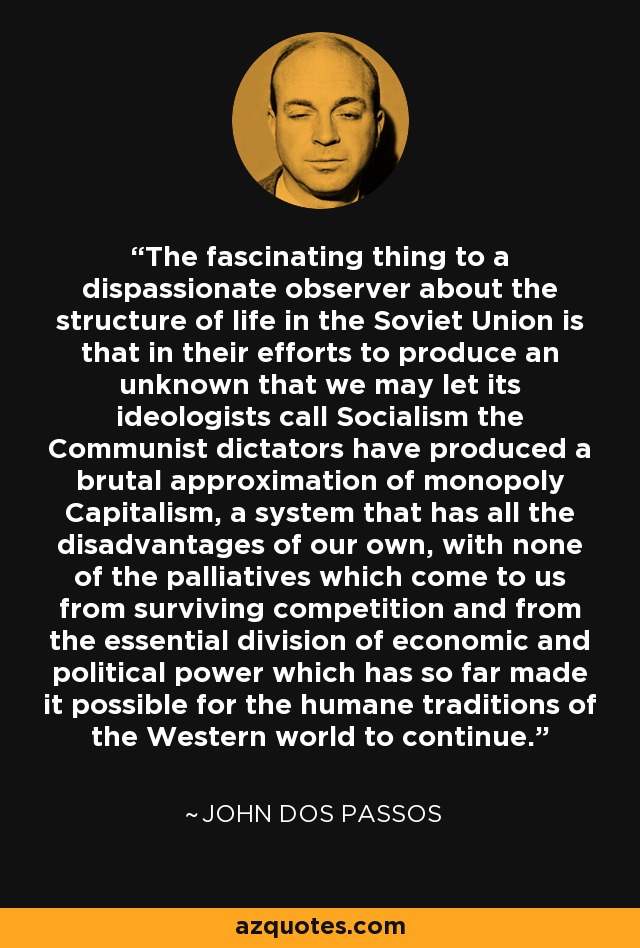 The fascinating thing to a dispassionate observer about the structure of life in the Soviet Union is that in their efforts to produce an unknown that we may let its ideologists call Socialism the Communist dictators have produced a brutal approximation of monopoly Capitalism, a system that has all the disadvantages of our own, with none of the palliatives which come to us from surviving competition and from the essential division of economic and political power which has so far made it possible for the humane traditions of the Western world to continue. - John Dos Passos