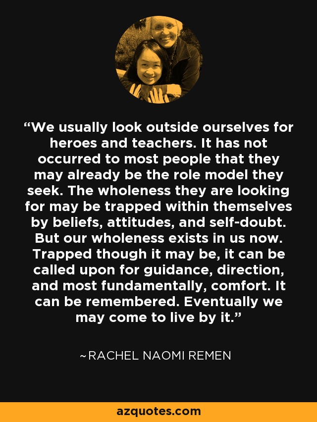 We usually look outside ourselves for heroes and teachers. It has not occurred to most people that they may already be the role model they seek. The wholeness they are looking for may be trapped within themselves by beliefs, attitudes, and self-doubt. But our wholeness exists in us now. Trapped though it may be, it can be called upon for guidance, direction, and most fundamentally, comfort. It can be remembered. Eventually we may come to live by it. - Rachel Naomi Remen