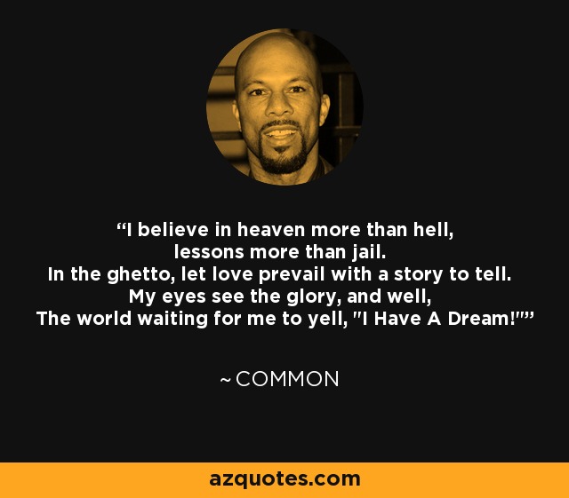 I believe in heaven more than hell, lessons more than jail. In the ghetto, let love prevail with a story to tell. My eyes see the glory, and well, The world waiting for me to yell, 