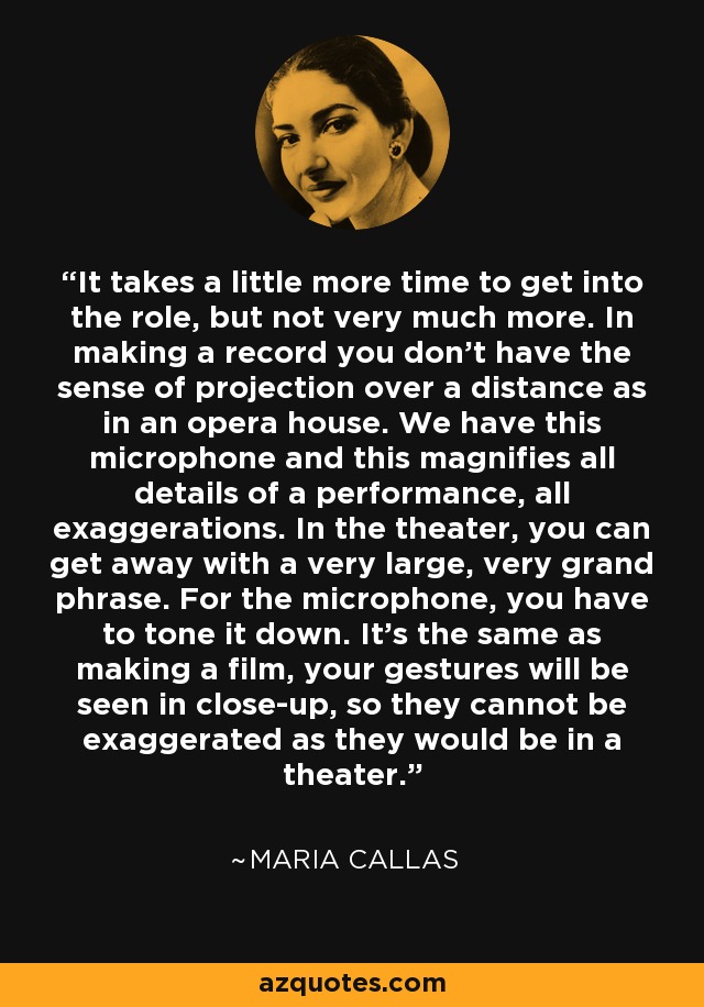 It takes a little more time to get into the role, but not very much more. In making a record you don't have the sense of projection over a distance as in an opera house. We have this microphone and this magnifies all details of a performance, all exaggerations. In the theater, you can get away with a very large, very grand phrase. For the microphone, you have to tone it down. It's the same as making a film, your gestures will be seen in close-up, so they cannot be exaggerated as they would be in a theater. - Maria Callas