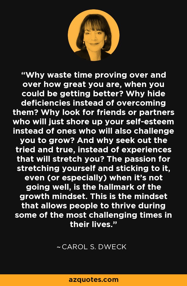 Why waste time proving over and over how great you are, when you could be getting better? Why hide deficiencies instead of overcoming them? Why look for friends or partners who will just shore up your self-esteem instead of ones who will also challenge you to grow? And why seek out the tried and true, instead of experiences that will stretch you? The passion for stretching yourself and sticking to it, even (or especially) when it’s not going well, is the hallmark of the growth mindset. This is the mindset that allows people to thrive during some of the most challenging times in their lives. - Carol S. Dweck