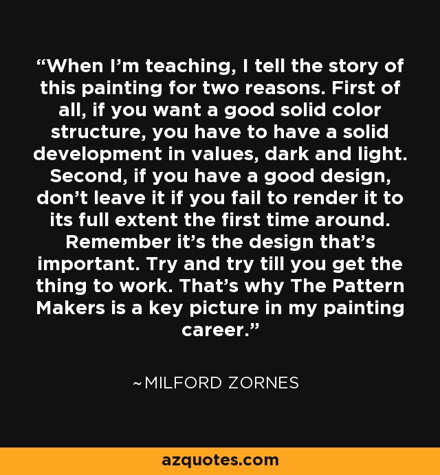 When I'm teaching, I tell the story of this painting for two reasons. First of all, if you want a good solid color structure, you have to have a solid development in values, dark and light. Second, if you have a good design, don't leave it if you fail to render it to its full extent the first time around. Remember it's the design that's important. Try and try till you get the thing to work. That's why The Pattern Makers is a key picture in my painting career. - Milford Zornes