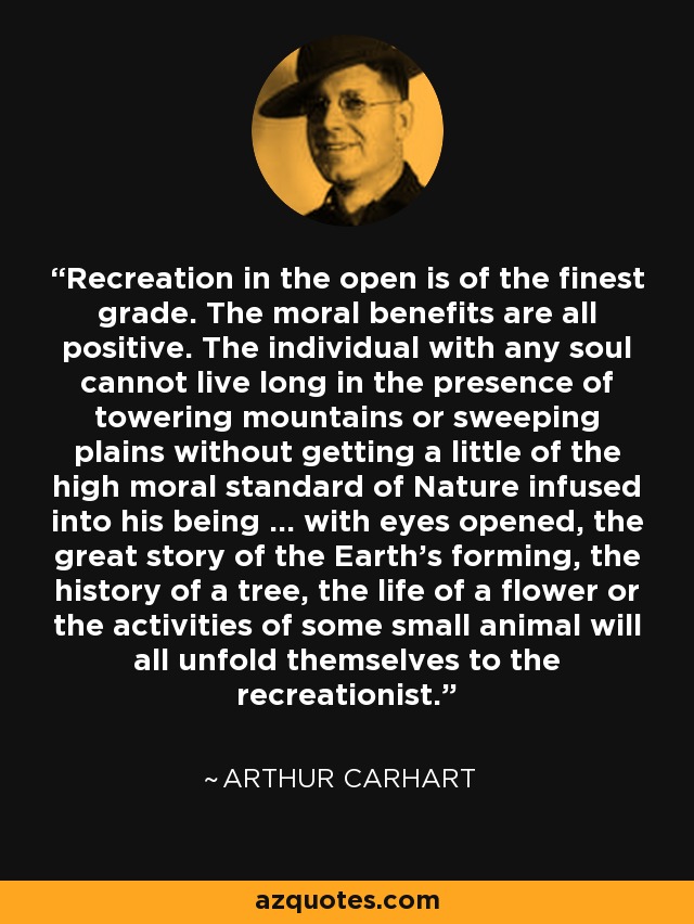 Recreation in the open is of the finest grade. The moral benefits are all positive. The individual with any soul cannot live long in the presence of towering mountains or sweeping plains without getting a little of the high moral standard of Nature infused into his being ... with eyes opened, the great story of the Earth's forming, the history of a tree, the life of a flower or the activities of some small animal will all unfold themselves to the recreationist. - Arthur Carhart