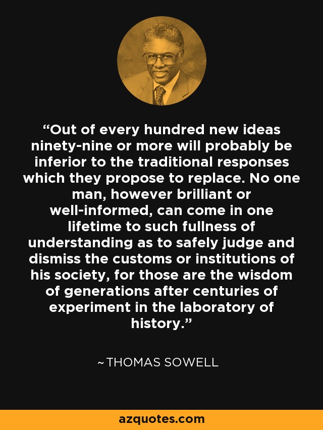 Out of every hundred new ideas ninety-nine or more will probably be inferior to the traditional responses which they propose to replace. No one man, however brilliant or well-informed, can come in one lifetime to such fullness of understanding as to safely judge and dismiss the customs or institutions of his society, for those are the wisdom of generations after centuries of experiment in the laboratory of history. - Thomas Sowell
