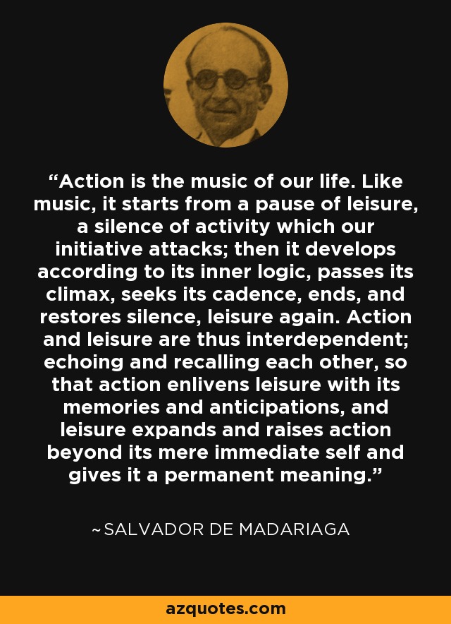 Action is the music of our life. Like music, it starts from a pause of leisure, a silence of activity which our initiative attacks; then it develops according to its inner logic, passes its climax, seeks its cadence, ends, and restores silence, leisure again. Action and leisure are thus interdependent; echoing and recalling each other, so that action enlivens leisure with its memories and anticipations, and leisure expands and raises action beyond its mere immediate self and gives it a permanent meaning. - Salvador de Madariaga