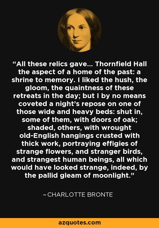 All these relics gave... Thornfield Hall the aspect of a home of the past: a shrine to memory. I liked the hush, the gloom, the quaintness of these retreats in the day; but I by no means coveted a night's repose on one of those wide and heavy beds: shut in, some of them, with doors of oak; shaded, others, with wrought old-English hangings crusted with thick work, portraying effigies of strange flowers, and stranger birds, and strangest human beings, all which would have looked strange, indeed, by the pallid gleam of moonlight. - Charlotte Bronte