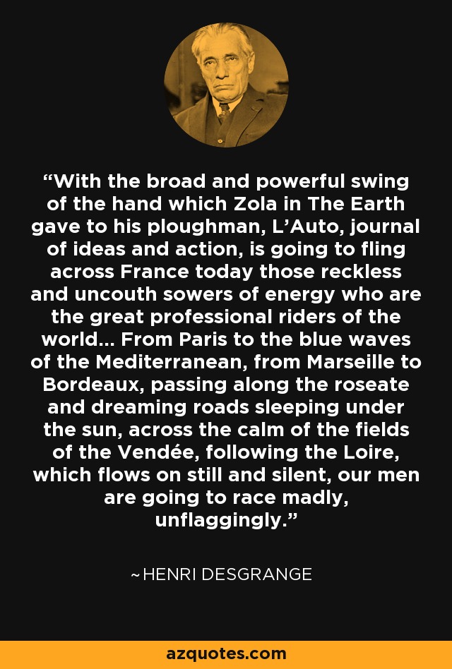 With the broad and powerful swing of the hand which Zola in The Earth gave to his ploughman, L'Auto, journal of ideas and action, is going to fling across France today those reckless and uncouth sowers of energy who are the great professional riders of the world... From Paris to the blue waves of the Mediterranean, from Marseille to Bordeaux, passing along the roseate and dreaming roads sleeping under the sun, across the calm of the fields of the Vendée, following the Loire, which flows on still and silent, our men are going to race madly, unflaggingly. - Henri Desgrange