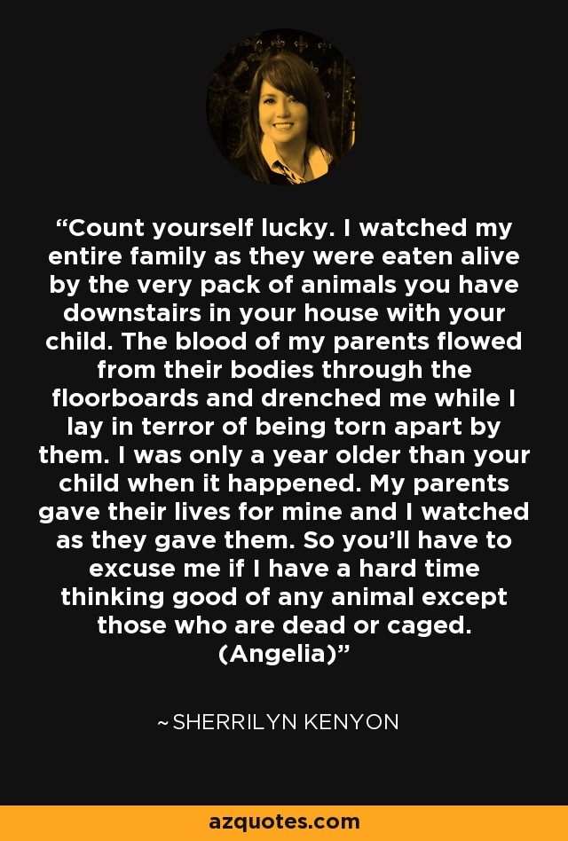 Count yourself lucky. I watched my entire family as they were eaten alive by the very pack of animals you have downstairs in your house with your child. The blood of my parents flowed from their bodies through the floorboards and drenched me while I lay in terror of being torn apart by them. I was only a year older than your child when it happened. My parents gave their lives for mine and I watched as they gave them. So you’ll have to excuse me if I have a hard time thinking good of any animal except those who are dead or caged. (Angelia) - Sherrilyn Kenyon