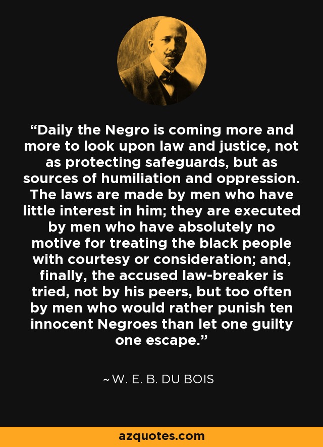 Daily the Negro is coming more and more to look upon law and justice, not as protecting safeguards, but as sources of humiliation and oppression. The laws are made by men who have little interest in him; they are executed by men who have absolutely no motive for treating the black people with courtesy or consideration; and, finally, the accused law-breaker is tried, not by his peers, but too often by men who would rather punish ten innocent Negroes than let one guilty one escape. - W. E. B. Du Bois