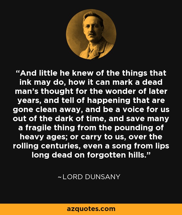 And little he knew of the things that ink may do, how it can mark a dead man's thought for the wonder of later years, and tell of happening that are gone clean away, and be a voice for us out of the dark of time, and save many a fragile thing from the pounding of heavy ages; or carry to us, over the rolling centuries, even a song from lips long dead on forgotten hills. - Lord Dunsany