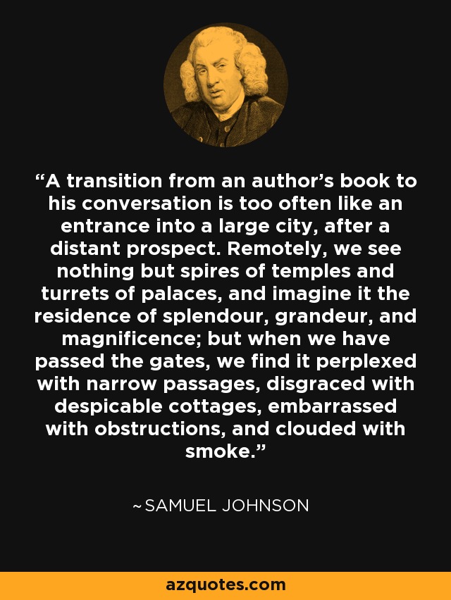 A transition from an author's book to his conversation is too often like an entrance into a large city, after a distant prospect. Remotely, we see nothing but spires of temples and turrets of palaces, and imagine it the residence of splendour, grandeur, and magnificence; but when we have passed the gates, we find it perplexed with narrow passages, disgraced with despicable cottages, embarrassed with obstructions, and clouded with smoke. - Samuel Johnson