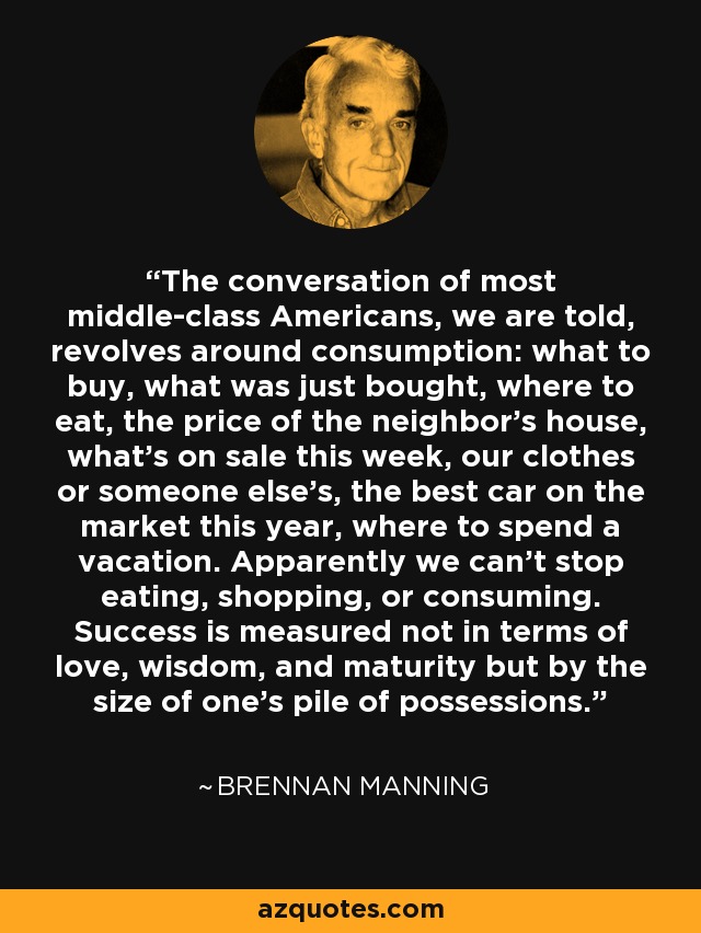 The conversation of most middle-class Americans, we are told, revolves around consumption: what to buy, what was just bought, where to eat, the price of the neighbor's house, what's on sale this week, our clothes or someone else's, the best car on the market this year, where to spend a vacation. Apparently we can't stop eating, shopping, or consuming. Success is measured not in terms of love, wisdom, and maturity but by the size of one's pile of possessions. - Brennan Manning