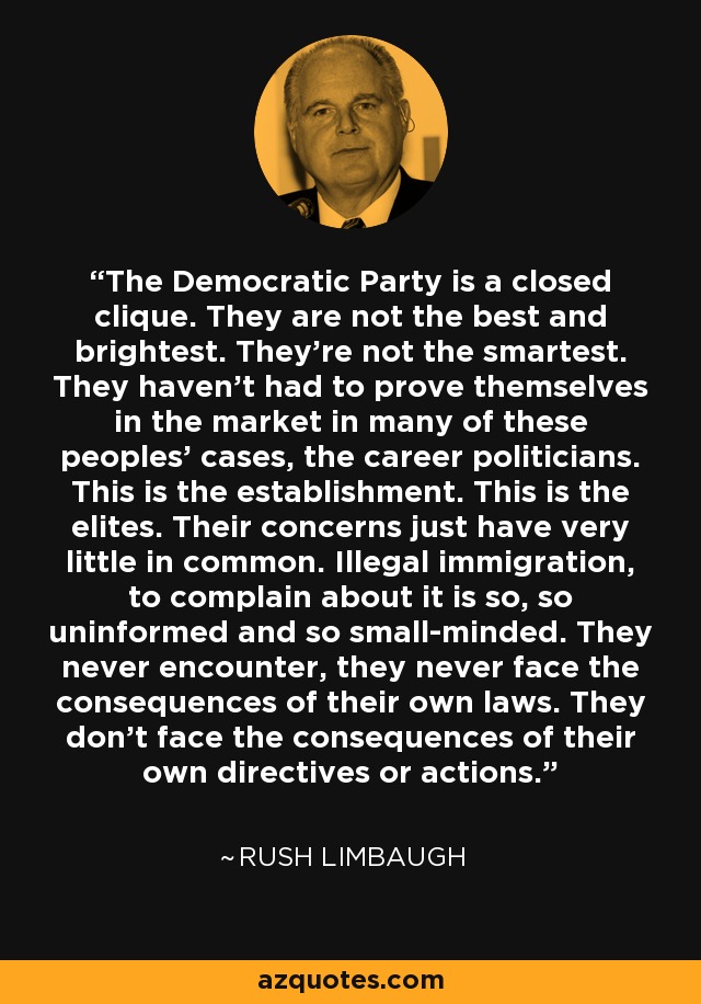 The Democratic Party is a closed clique. They are not the best and brightest. They're not the smartest. They haven't had to prove themselves in the market in many of these peoples' cases, the career politicians. This is the establishment. This is the elites. Their concerns just have very little in common. Illegal immigration, to complain about it is so, so uninformed and so small-minded. They never encounter, they never face the consequences of their own laws. They don't face the consequences of their own directives or actions. - Rush Limbaugh