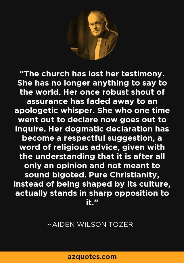 The church has lost her testimony. She has no longer anything to say to the world. Her once robust shout of assurance has faded away to an apologetic whisper. She who one time went out to declare now goes out to inquire. Her dogmatic declaration has become a respectful suggestion, a word of religious advice, given with the understanding that it is after all only an opinion and not meant to sound bigoted. Pure Christianity, instead of being shaped by its culture, actually stands in sharp opposition to it. - Aiden Wilson Tozer