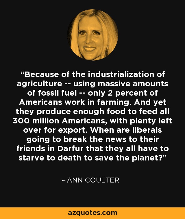 Because of the industrialization of agriculture -- using massive amounts of fossil fuel -- only 2 percent of Americans work in farming. And yet they produce enough food to feed all 300 million Americans, with plenty left over for export. When are liberals going to break the news to their friends in Darfur that they all have to starve to death to save the planet? - Ann Coulter