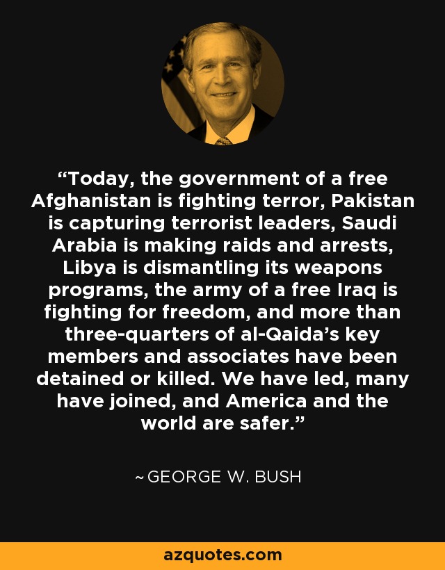 Today, the government of a free Afghanistan is fighting terror, Pakistan is capturing terrorist leaders, Saudi Arabia is making raids and arrests, Libya is dismantling its weapons programs, the army of a free Iraq is fighting for freedom, and more than three-quarters of al-Qaida's key members and associates have been detained or killed. We have led, many have joined, and America and the world are safer. - George W. Bush