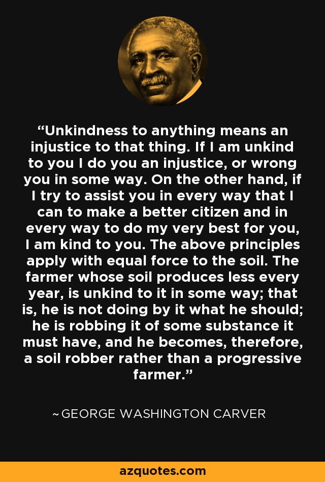 Unkindness to anything means an injustice to that thing. If I am unkind to you I do you an injustice, or wrong you in some way. On the other hand, if I try to assist you in every way that I can to make a better citizen and in every way to do my very best for you, I am kind to you. The above principles apply with equal force to the soil. The farmer whose soil produces less every year, is unkind to it in some way; that is, he is not doing by it what he should; he is robbing it of some substance it must have, and he becomes, therefore, a soil robber rather than a progressive farmer. - George Washington Carver