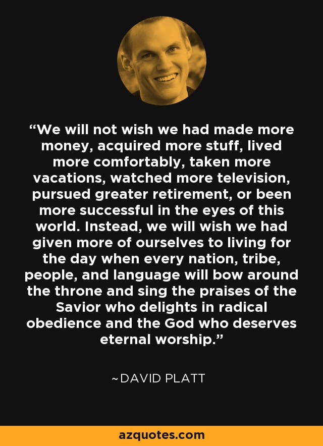 We will not wish we had made more money, acquired more stuff, lived more comfortably, taken more vacations, watched more television, pursued greater retirement, or been more successful in the eyes of this world. Instead, we will wish we had given more of ourselves to living for the day when every nation, tribe, people, and language will bow around the throne and sing the praises of the Savior who delights in radical obedience and the God who deserves eternal worship. - David Platt