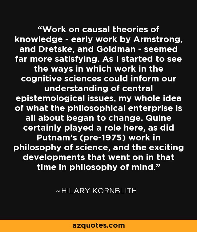Work on causal theories of knowledge - early work by Armstrong, and Dretske, and Goldman - seemed far more satisfying. As I started to see the ways in which work in the cognitive sciences could inform our understanding of central epistemological issues, my whole idea of what the philosophical enterprise is all about began to change. Quine certainly played a role here, as did Putnam's (pre-1975) work in philosophy of science, and the exciting developments that went on in that time in philosophy of mind. - Hilary Kornblith