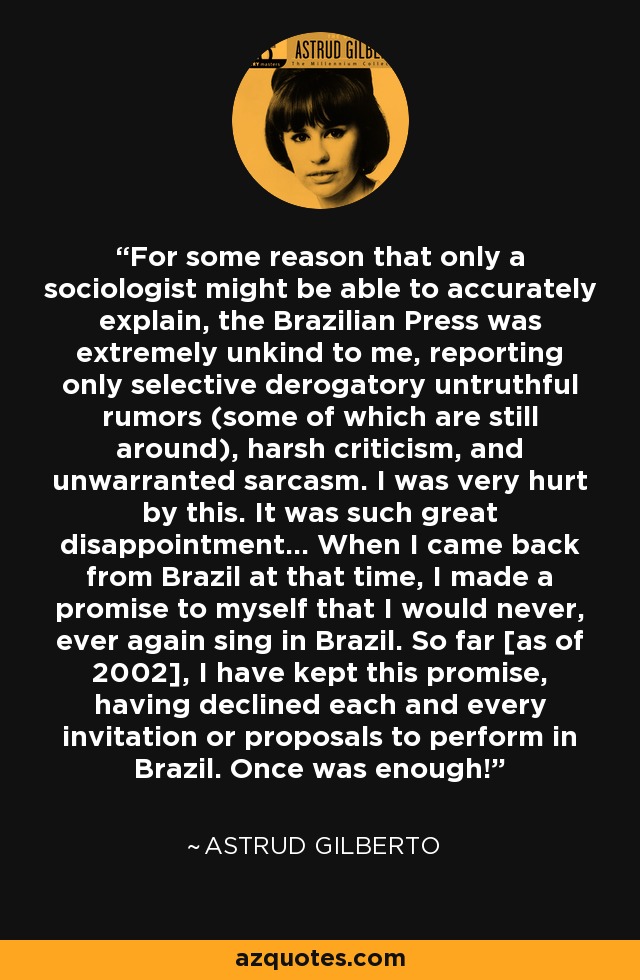 For some reason that only a sociologist might be able to accurately explain, the Brazilian Press was extremely unkind to me, reporting only selective derogatory untruthful rumors (some of which are still around), harsh criticism, and unwarranted sarcasm. I was very hurt by this. It was such great disappointment... When I came back from Brazil at that time, I made a promise to myself that I would never, ever again sing in Brazil. So far [as of 2002], I have kept this promise, having declined each and every invitation or proposals to perform in Brazil. Once was enough! - Astrud Gilberto