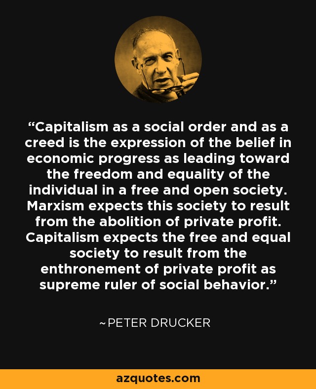 Capitalism as a social order and as a creed is the expression of the belief in economic progress as leading toward the freedom and equality of the individual in a free and open society. Marxism expects this society to result from the abolition of private profit. Capitalism expects the free and equal society to result from the enthronement of private profit as supreme ruler of social behavior. - Peter Drucker