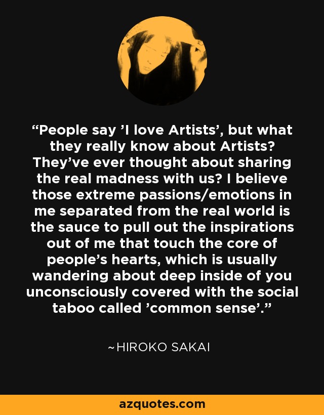 People say 'I love Artists', but what they really know about Artists? They've ever thought about sharing the real madness with us? I believe those extreme passions/emotions in me separated from the real world is the sauce to pull out the inspirations out of me that touch the core of people's hearts, which is usually wandering about deep inside of you unconsciously covered with the social taboo called 'common sense'. - Hiroko Sakai