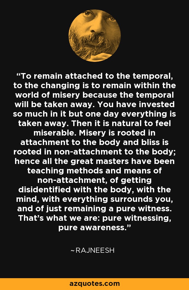 To remain attached to the temporal, to the changing is to remain within the world of misery because the temporal will be taken away. You have invested so much in it but one day everything is taken away. Then it is natural to feel miserable. Misery is rooted in attachment to the body and bliss is rooted in non-attachment to the body; hence all the great masters have been teaching methods and means of non-attachment, of getting disidentified with the body, with the mind, with everything surrounds you, and of just remaining a pure witness. That's what we are: pure witnessing, pure awareness. - Rajneesh