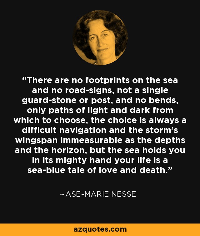 There are no footprints on the sea and no road-signs, not a single guard-stone or post, and no bends, only paths of light and dark from which to choose, the choice is always a difficult navigation and the storm's wingspan immeasurable as the depths and the horizon, but the sea holds you in its mighty hand your life is a sea-blue tale of love and death. - Ase-Marie Nesse