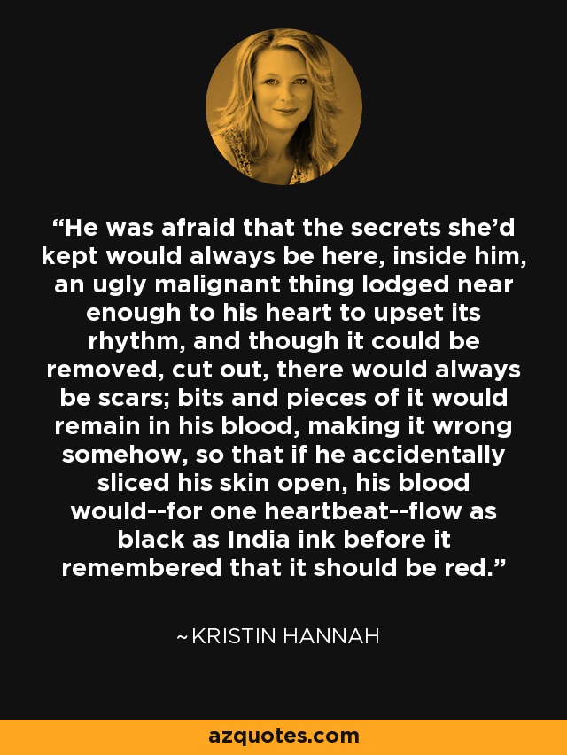 He was afraid that the secrets she'd kept would always be here, inside him, an ugly malignant thing lodged near enough to his heart to upset its rhythm, and though it could be removed, cut out, there would always be scars; bits and pieces of it would remain in his blood, making it wrong somehow, so that if he accidentally sliced his skin open, his blood would--for one heartbeat--flow as black as India ink before it remembered that it should be red. - Kristin Hannah