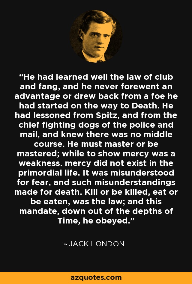 He had learned well the law of club and fang, and he never forewent an advantage or drew back from a foe he had started on the way to Death. He had lessoned from Spitz, and from the chief fighting dogs of the police and mail, and knew there was no middle course. He must master or be mastered; while to show mercy was a weakness. mercy did not exist in the primordial life. It was misunderstood for fear, and such misunderstandings made for death. Kill or be killed, eat or be eaten, was the law; and this mandate, down out of the depths of Time, he obeyed. - Jack London