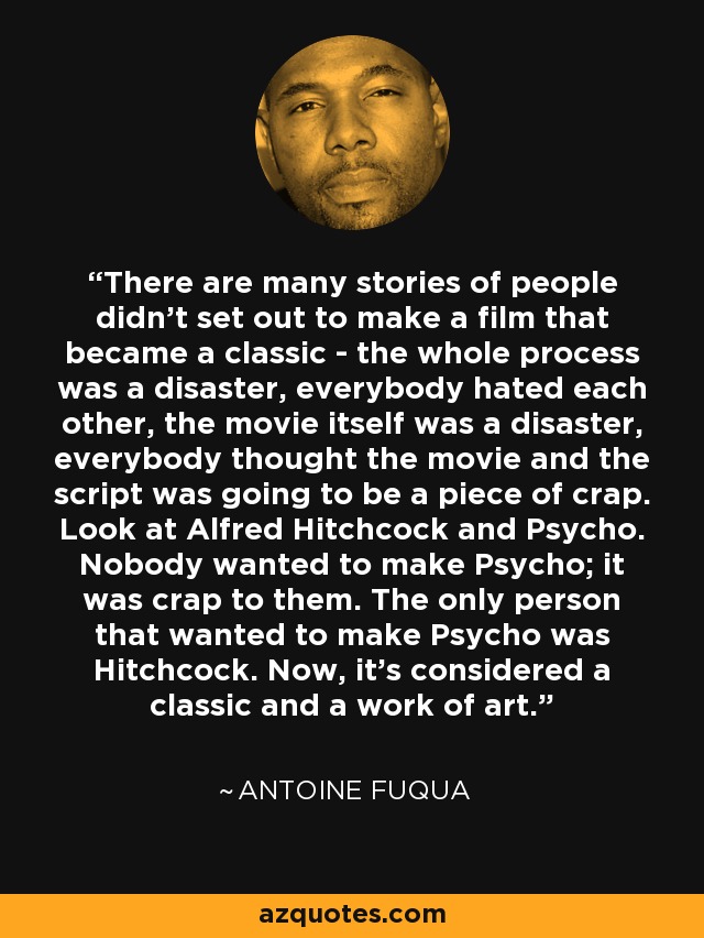 There are many stories of people didn't set out to make a film that became a classic - the whole process was a disaster, everybody hated each other, the movie itself was a disaster, everybody thought the movie and the script was going to be a piece of crap. Look at Alfred Hitchcock and Psycho. Nobody wanted to make Psycho; it was crap to them. The only person that wanted to make Psycho was Hitchcock. Now, it's considered a classic and a work of art. - Antoine Fuqua