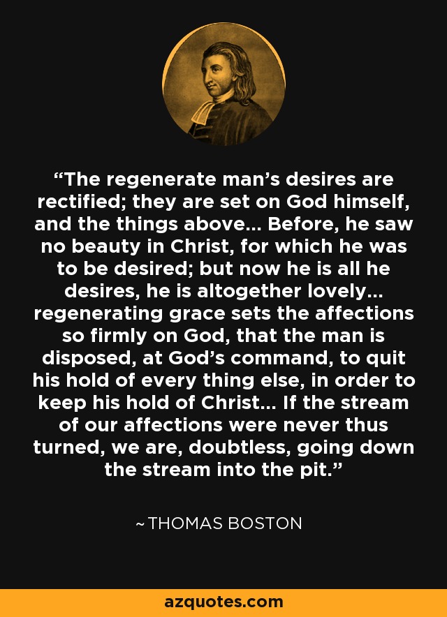 The regenerate man's desires are rectified; they are set on God himself, and the things above... Before, he saw no beauty in Christ, for which he was to be desired; but now he is all he desires, he is altogether lovely... regenerating grace sets the affections so firmly on God, that the man is disposed, at God's command, to quit his hold of every thing else, in order to keep his hold of Christ... If the stream of our affections were never thus turned, we are, doubtless, going down the stream into the pit. - Thomas Boston