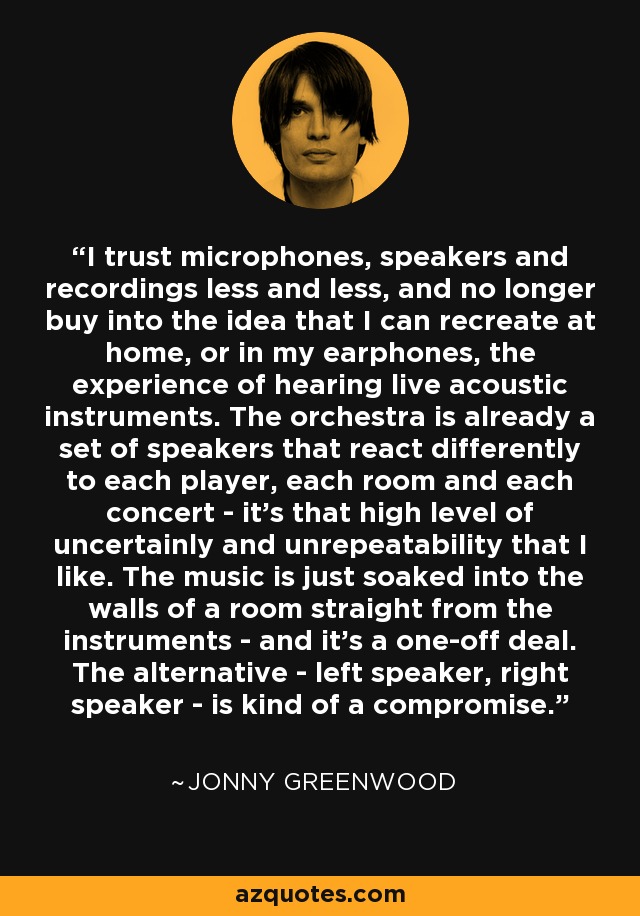 I trust microphones, speakers and recordings less and less, and no longer buy into the idea that I can recreate at home, or in my earphones, the experience of hearing live acoustic instruments. The orchestra is already a set of speakers that react differently to each player, each room and each concert - it's that high level of uncertainly and unrepeatability that I like. The music is just soaked into the walls of a room straight from the instruments - and it's a one-off deal. The alternative - left speaker, right speaker - is kind of a compromise. - Jonny Greenwood