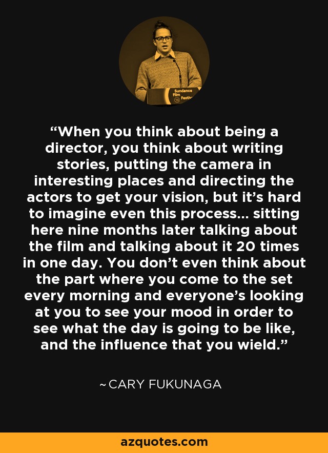 When you think about being a director, you think about writing stories, putting the camera in interesting places and directing the actors to get your vision, but it's hard to imagine even this process... sitting here nine months later talking about the film and talking about it 20 times in one day. You don't even think about the part where you come to the set every morning and everyone's looking at you to see your mood in order to see what the day is going to be like, and the influence that you wield. - Cary Fukunaga