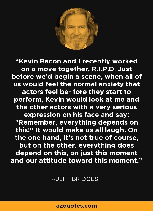 Kevin Bacon and I recently worked on a move together, R.I.P.D. Just before we'd begin a scene, when all of us would feel the normal anxiety that actors feel be- fore they start to perform, Kevin would look at me and the other actors with a very serious expression on his face and say: 