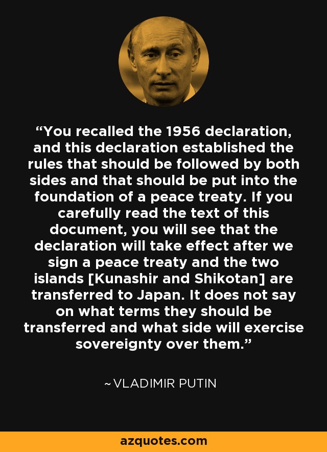 You recalled the 1956 declaration, and this declaration established the rules that should be followed by both sides and that should be put into the foundation of a peace treaty. If you carefully read the text of this document, you will see that the declaration will take effect after we sign a peace treaty and the two islands [Kunashir and Shikotan] are transferred to Japan. It does not say on what terms they should be transferred and what side will exercise sovereignty over them. - Vladimir Putin