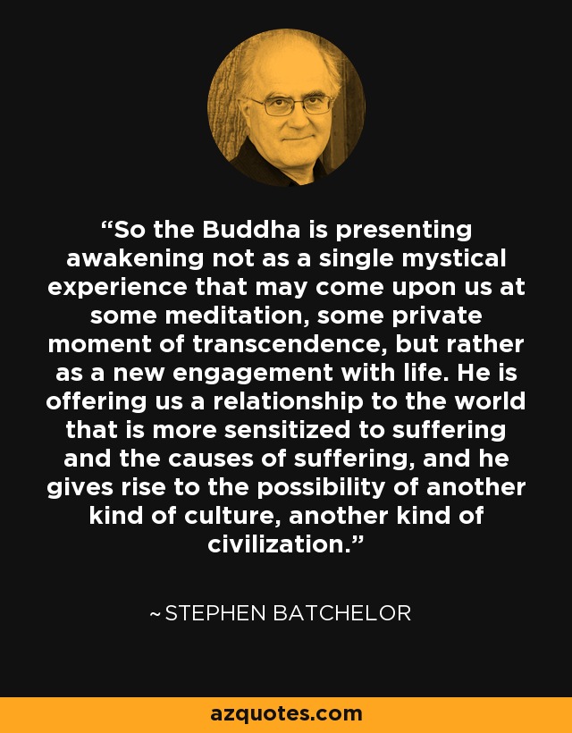 So the Buddha is presenting awakening not as a single mystical experience that may come upon us at some meditation, some private moment of transcendence, but rather as a new engagement with life. He is offering us a relationship to the world that is more sensitized to suffering and the causes of suffering, and he gives rise to the possibility of another kind of culture, another kind of civilization. - Stephen Batchelor