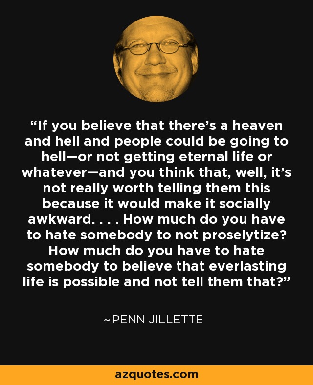 If you believe that there’s a heaven and hell and people could be going to hell—or not getting eternal life or whatever—and you think that, well, it’s not really worth telling them this because it would make it socially awkward. . . . How much do you have to hate somebody to not proselytize? How much do you have to hate somebody to believe that everlasting life is possible and not tell them that? - Penn Jillette