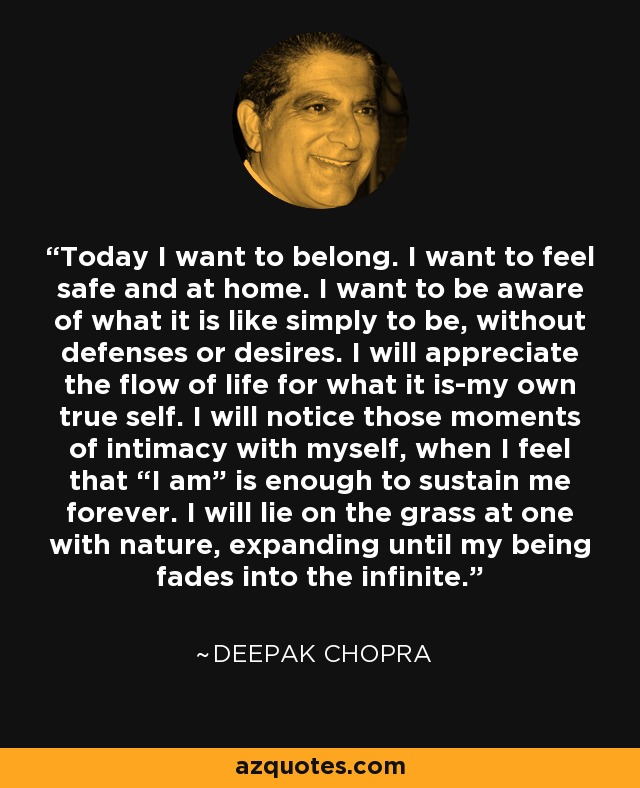 Today I want to belong. I want to feel safe and at home. I want to be aware of what it is like simply to be, without defenses or desires. I will appreciate the flow of life for what it is-my own true self. I will notice those moments of intimacy with myself, when I feel that “I am” is enough to sustain me forever. I will lie on the grass at one with nature, expanding until my being fades into the infinite. - Deepak Chopra