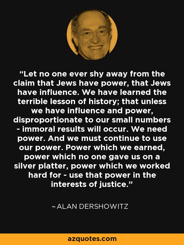 Let no one ever shy away from the claim that Jews have power, that Jews have influence. We have learned the terrible lesson of history; that unless we have influence and power, disproportionate to our small numbers - immoral results will occur. We need power. And we must continue to use our power. Power which we earned, power which no one gave us on a silver platter, power which we worked hard for - use that power in the interests of justice. - Alan Dershowitz
