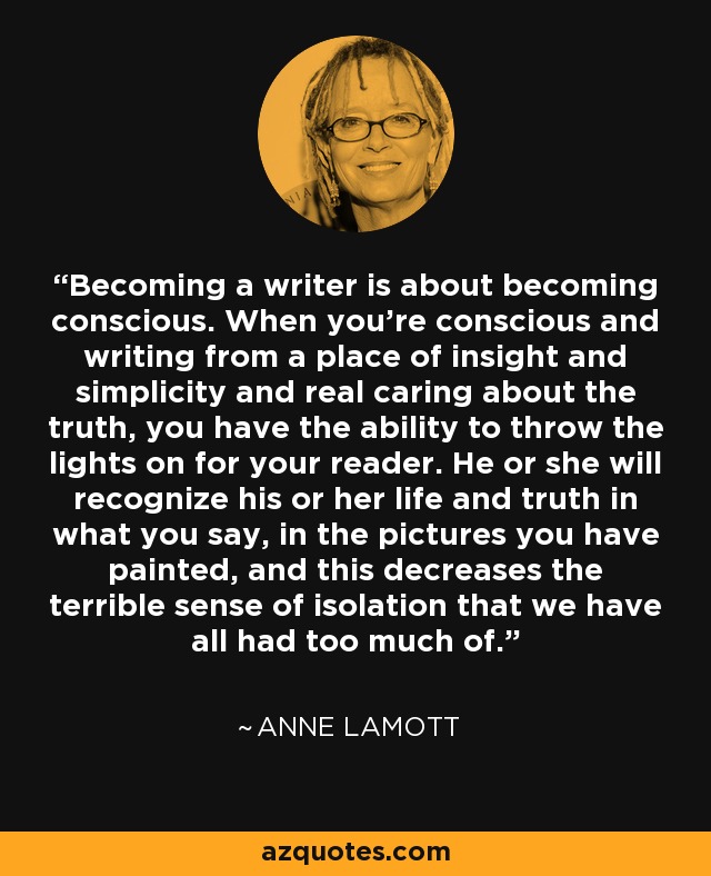 Becoming a writer is about becoming conscious. When you're conscious and writing from a place of insight and simplicity and real caring about the truth, you have the ability to throw the lights on for your reader. He or she will recognize his or her life and truth in what you say, in the pictures you have painted, and this decreases the terrible sense of isolation that we have all had too much of. - Anne Lamott