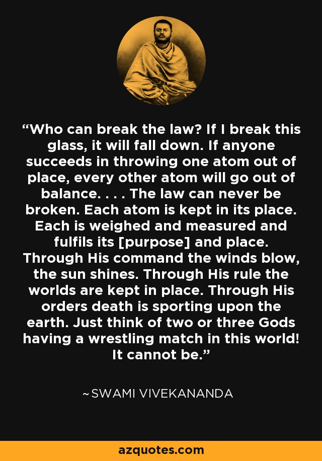 Who can break the law? If I break this glass, it will fall down. If anyone succeeds in throwing one atom out of place, every other atom will go out of balance. . . . The law can never be broken. Each atom is kept in its place. Each is weighed and measured and fulfils its [purpose] and place. Through His command the winds blow, the sun shines. Through His rule the worlds are kept in place. Through His orders death is sporting upon the earth. Just think of two or three Gods having a wrestling match in this world! It cannot be. - Swami Vivekananda