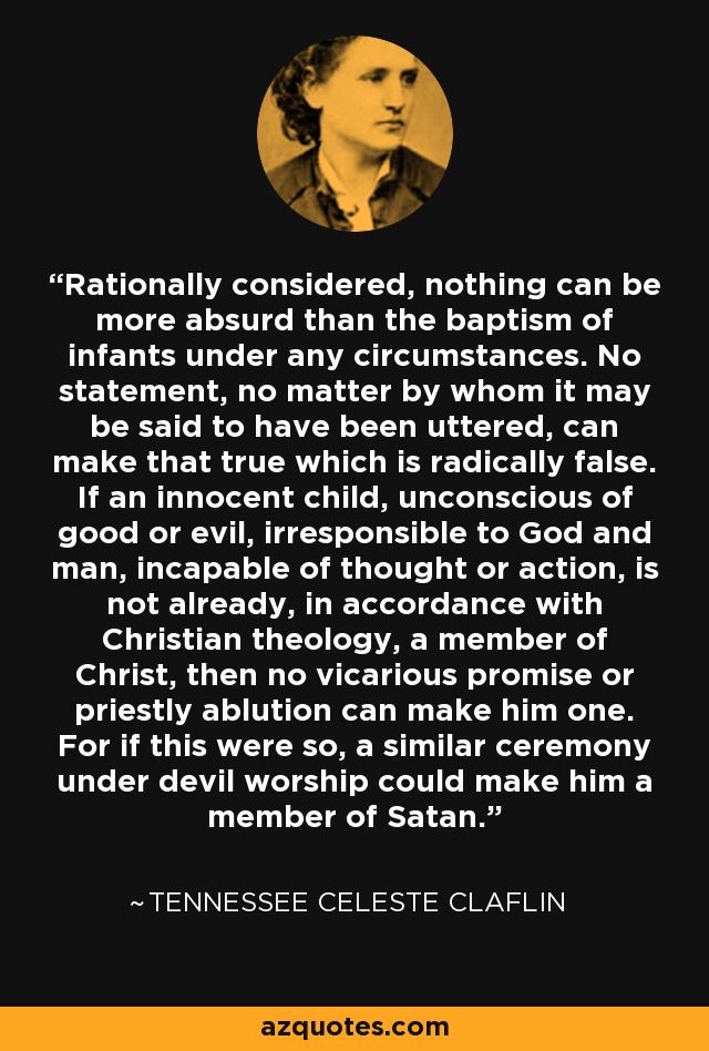 Rationally considered, nothing can be more absurd than the baptism of infants under any circumstances. No statement, no matter by whom it may be said to have been uttered, can make that true which is radically false. If an innocent child, unconscious of good or evil, irresponsible to God and man, incapable of thought or action, is not already, in accordance with Christian theology, a member of Christ, then no vicarious promise or priestly ablution can make him one. For if this were so, a similar ceremony under devil worship could make him a member of Satan. - Tennessee Celeste Claflin