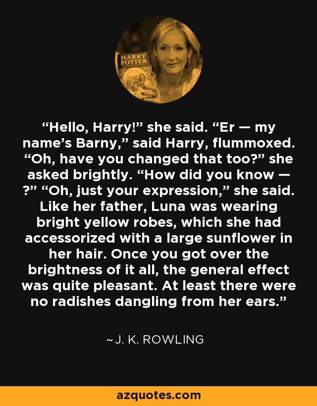 Hello, Harry!” she said. “Er — my name’s Barny,” said Harry, flummoxed. “Oh, have you changed that too?” she asked brightly. “How did you know — ?” “Oh, just your expression,” she said. Like her father, Luna was wearing bright yellow robes, which she had accessorized with a large sunflower in her hair. Once you got over the brightness of it all, the general effect was quite pleasant. At least there were no radishes dangling from her ears. - J. K. Rowling