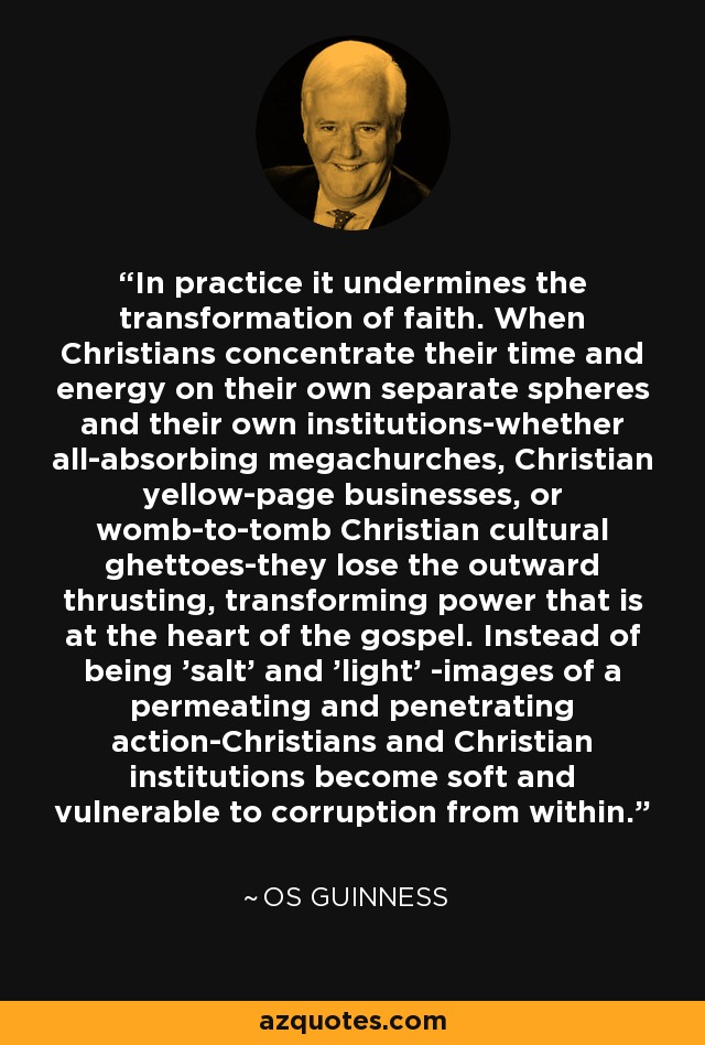 In practice it undermines the transformation of faith. When Christians concentrate their time and energy on their own separate spheres and their own institutions-whether all-absorbing megachurches, Christian yellow-page businesses, or womb-to-tomb Christian cultural ghettoes-they lose the outward thrusting, transforming power that is at the heart of the gospel. Instead of being 'salt' and 'light' -images of a permeating and penetrating action-Christians and Christian institutions become soft and vulnerable to corruption from within. - Os Guinness