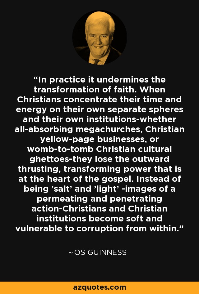 In practice it undermines the transformation of faith. When Christians concentrate their time and energy on their own separate spheres and their own institutions-whether all-absorbing megachurches, Christian yellow-page businesses, or womb-to-tomb Christian cultural ghettoes-they lose the outward thrusting, transforming power that is at the heart of the gospel. Instead of being 'salt' and 'light' -images of a permeating and penetrating action-Christians and Christian institutions become soft and vulnerable to corruption from within. - Os Guinness