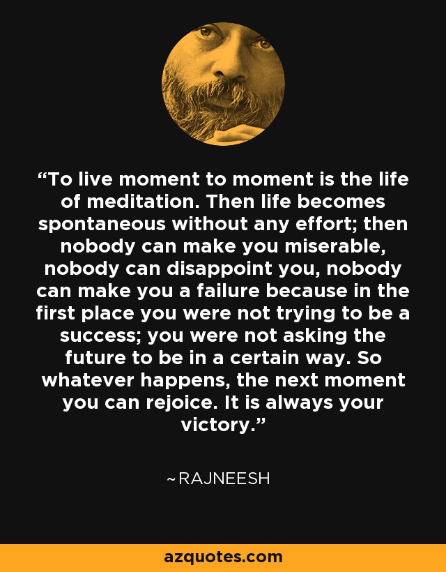 To live moment to moment is the life of meditation. Then life becomes spontaneous without any effort; then nobody can make you miserable, nobody can disappoint you, nobody can make you a failure because in the first place you were not trying to be a success; you were not asking the future to be in a certain way. So whatever happens, the next moment you can rejoice. It is always your victory. - Rajneesh